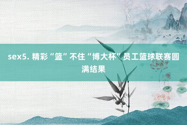 sex5. 精彩“篮”不住　“博大杯”员工篮球联赛圆满结果