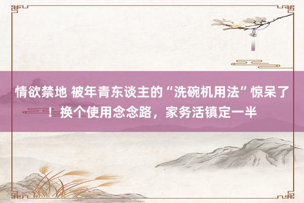 情欲禁地 被年青东谈主的“洗碗机用法”惊呆了！换个使用念念路，家务活镇定一半