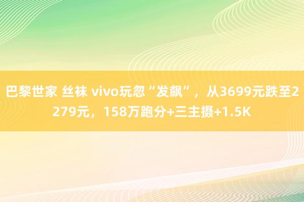 巴黎世家 丝袜 vivo玩忽“发飙”，从3699元跌至2279元，158万跑分+三主摄+1.5K