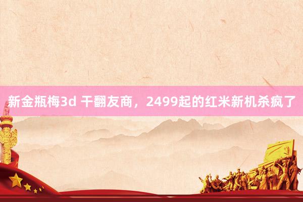 新金瓶梅3d 干翻友商，2499起的红米新机杀疯了