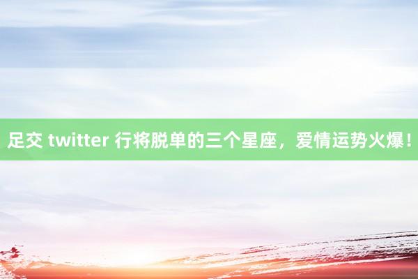 足交 twitter 行将脱单的三个星座，爱情运势火爆！