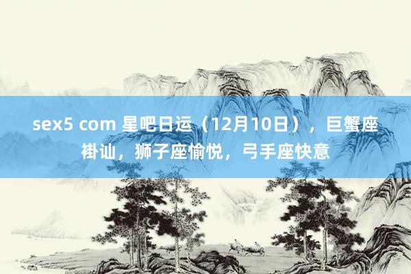 sex5 com 星吧日运（12月10日），巨蟹座褂讪，狮子座愉悦，弓手座快意