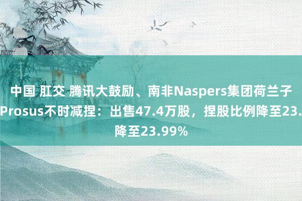 中国 肛交 腾讯大鼓励、南非Naspers集团荷兰子公司Prosus不时减捏：出售47.4万股，捏股比例降至23.99%