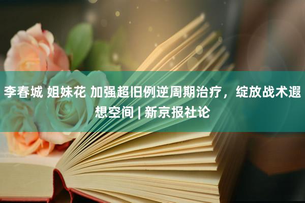 李春城 姐妹花 加强超旧例逆周期治疗，绽放战术遐想空间 | 新京报社论