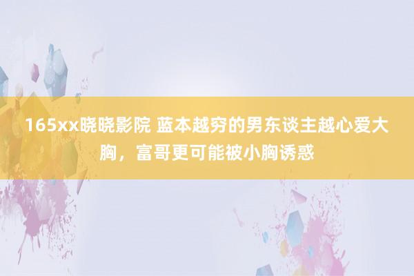 165xx晓晓影院 蓝本越穷的男东谈主越心爱大胸，富哥更可能被小胸诱惑