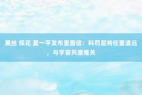 黑丝 探花 夏一平发布里面信：科罚层将任重道远，与宇宙共渡难关