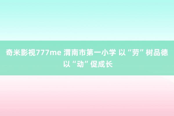 奇米影视777me 渭南市第一小学 以“劳”树品德 以“动”促成长