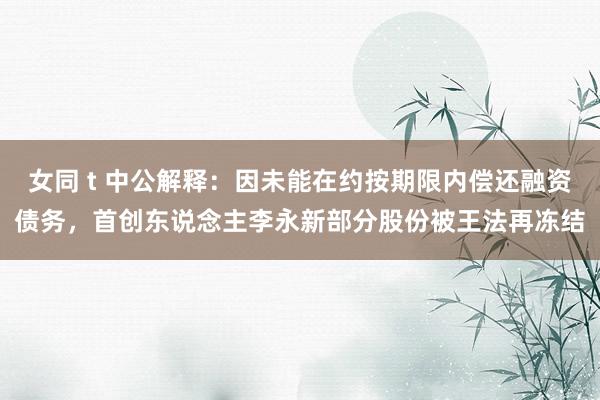 女同 t 中公解释：因未能在约按期限内偿还融资债务，首创东说念主李永新部分股份被王法再冻结