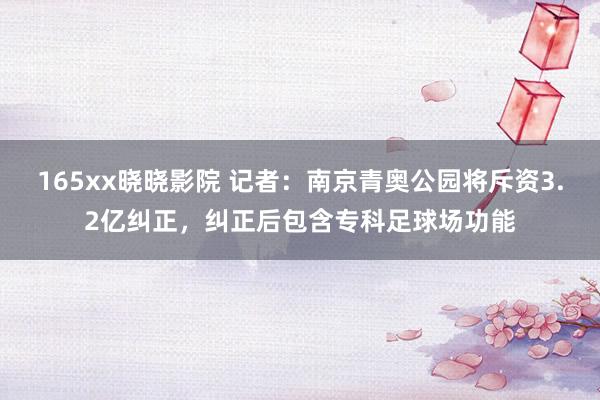 165xx晓晓影院 记者：南京青奥公园将斥资3.2亿纠正，纠正后包含专科足球场功能