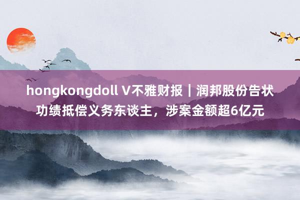 hongkongdoll V不雅财报｜润邦股份告状功绩抵偿义务东谈主，涉案金额超6亿元