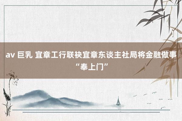 av 巨乳 宜章工行联袂宜章东谈主社局将金融做事“奉上门”