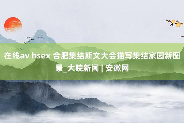 在线av hsex 合肥集结斯文大会描写集结家园新图景_大皖新闻 | 安徽网