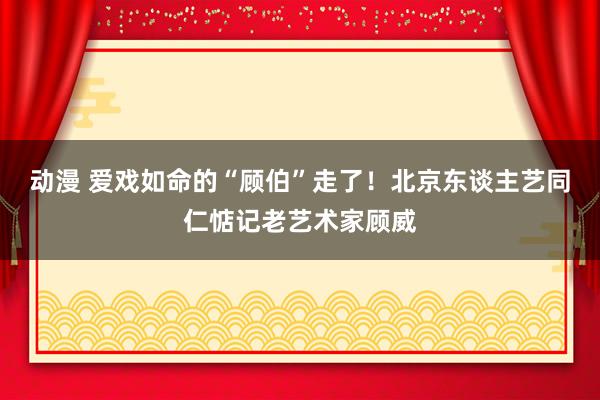 动漫 爱戏如命的“顾伯”走了！北京东谈主艺同仁惦记老艺术家顾威