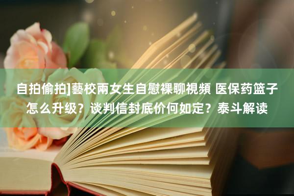 自拍偷拍]藝校兩女生自慰裸聊視頻 医保药篮子怎么升级？谈判信封底价何如定？泰斗解读