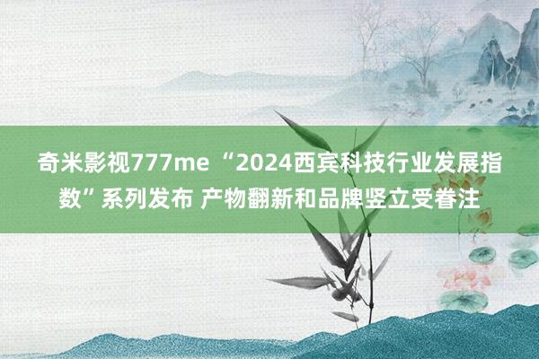 奇米影视777me “2024西宾科技行业发展指数”系列发布 产物翻新和品牌竖立受眷注