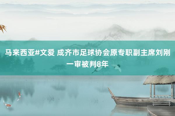 马来西亚#文爱 成齐市足球协会原专职副主席刘刚一审被判8年
