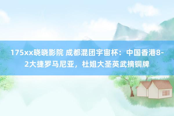 175xx晓晓影院 成都混团宇宙杯：中国香港8-2大捷罗马尼亚，杜姐大圣英武摘铜牌