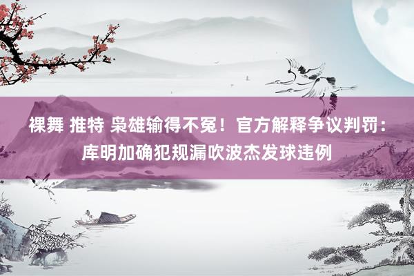 裸舞 推特 枭雄输得不冤！官方解释争议判罚：库明加确犯规漏吹波杰发球违例