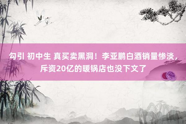 勾引 初中生 真买卖黑洞！李亚鹏白酒销量惨淡，斥资20亿的暖锅店也没下文了
