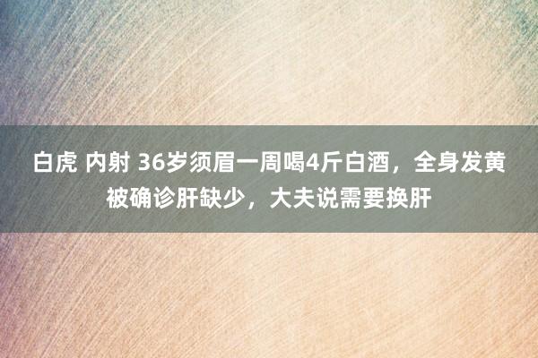 白虎 内射 36岁须眉一周喝4斤白酒，全身发黄被确诊肝缺少，大夫说需要换肝