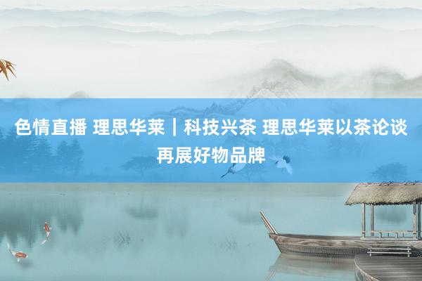 色情直播 理思华莱｜科技兴茶 理思华莱以茶论谈再展好物品牌