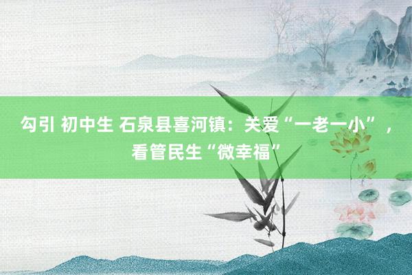 勾引 初中生 石泉县喜河镇：关爱“一老一小” ，看管民生“微幸福”