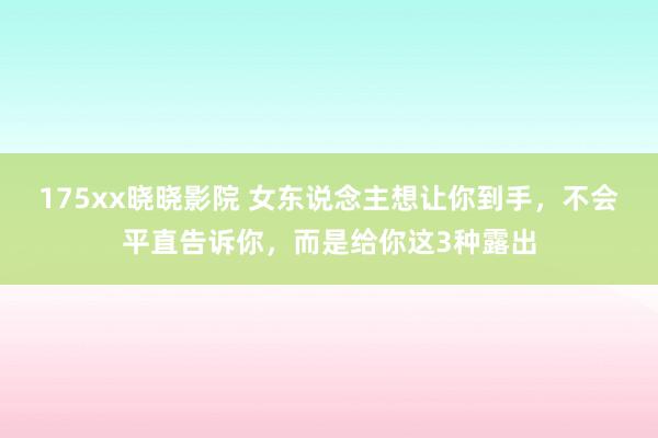 175xx晓晓影院 女东说念主想让你到手，不会平直告诉你，而是给你这3种露出