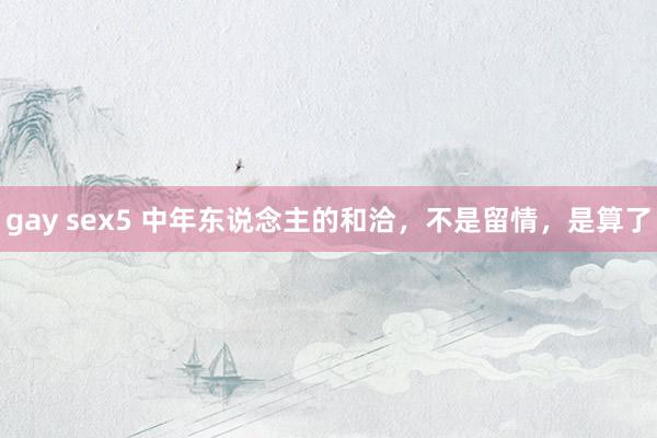 gay sex5 中年东说念主的和洽，不是留情，是算了