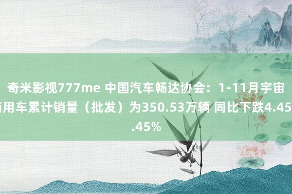 奇米影视777me 中国汽车畅达协会：1-11月宇宙商用车累计销量（批发）为350.53万辆 同比下跌4.45%