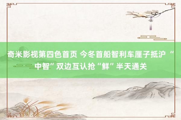奇米影视第四色首页 今冬首船智利车厘子抵沪 “中智”双边互认抢“鲜”半天通关