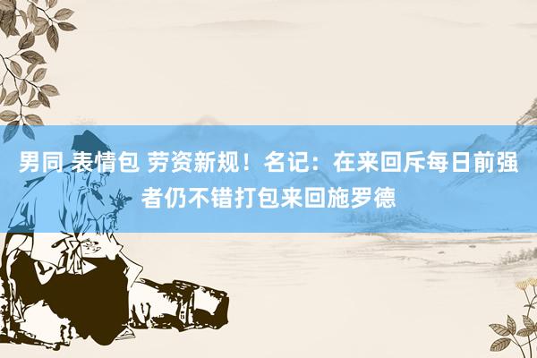 男同 表情包 劳资新规！名记：在来回斥每日前强者仍不错打包来回施罗德