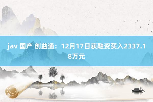 jav 国产 创益通：12月17日获融资买入2337.18万元