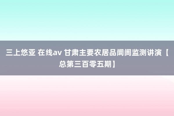 三上悠亚 在线av 甘肃主要农居品阛阓监测讲演【总第三百零五期】
