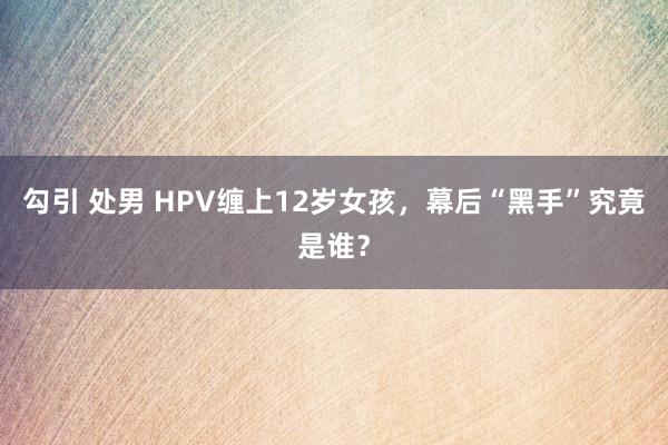 勾引 处男 HPV缠上12岁女孩，幕后“黑手”究竟是谁？