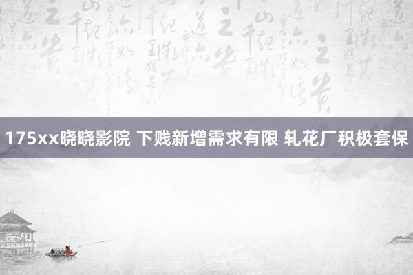 175xx晓晓影院 下贱新增需求有限 轧花厂积极套保