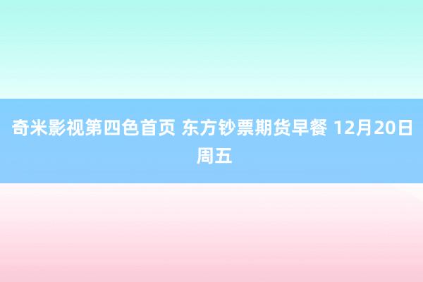 奇米影视第四色首页 东方钞票期货早餐 12月20日 周五