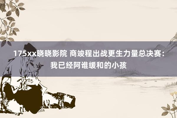 175xx晓晓影院 商竣程出战更生力量总决赛：我已经阿谁缓和的小孩