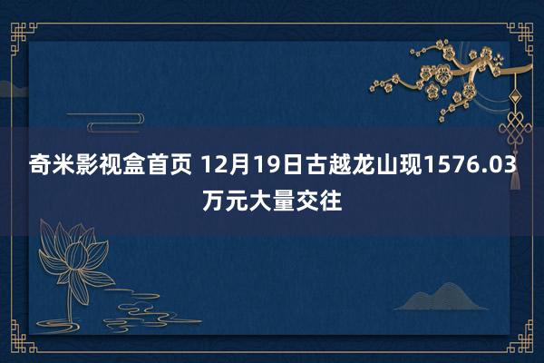 奇米影视盒首页 12月19日古越龙山现1576.03万元大量交往