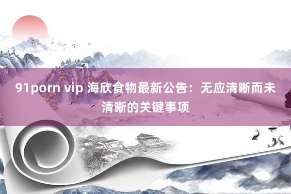 91porn vip 海欣食物最新公告：无应清晰而未清晰的关键事项