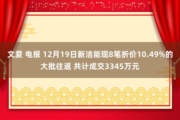 文爱 电报 12月19日新洁能现8笔折价10.49%的大批往返 共计成交3345万元