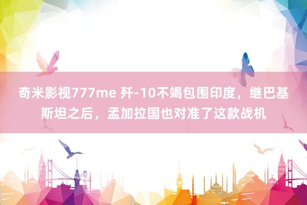 奇米影视777me 歼-10不竭包围印度，继巴基斯坦之后，孟加拉国也对准了这款战机