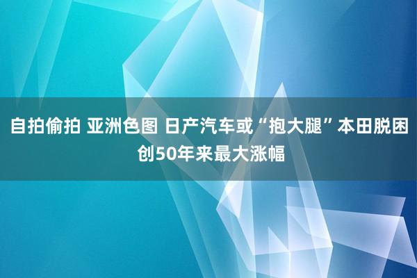 自拍偷拍 亚洲色图 日产汽车或“抱大腿”本田脱困 创50年来最大涨幅