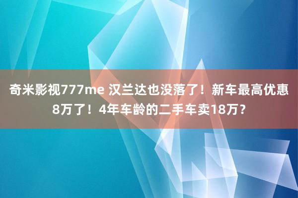 奇米影视777me 汉兰达也没落了！新车最高优惠8万了！4年车龄的二手车卖18万？