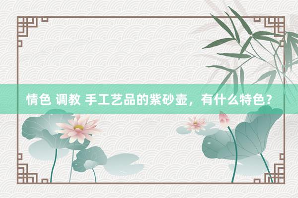 情色 调教 手工艺品的紫砂壶，有什么特色？
