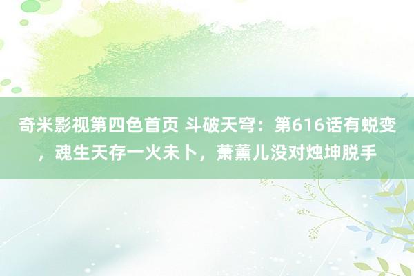 奇米影视第四色首页 斗破天穹：第616话有蜕变，魂生天存一火未卜，萧薰儿没对烛坤脱手