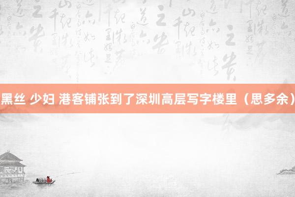 黑丝 少妇 港客铺张到了深圳高层写字楼里（思多余）