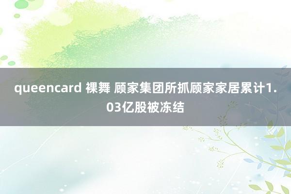queencard 裸舞 顾家集团所抓顾家家居累计1.03亿股被冻结