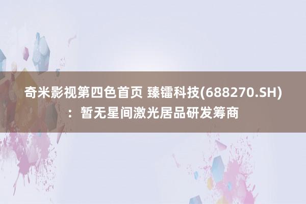 奇米影视第四色首页 臻镭科技(688270.SH)：暂无星间激光居品研发筹商