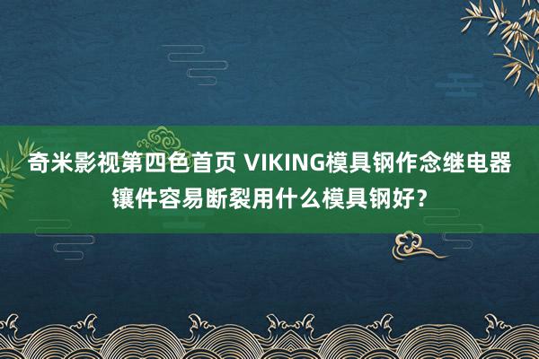 奇米影视第四色首页 VIKING模具钢作念继电器镶件容易断裂用什么模具钢好？