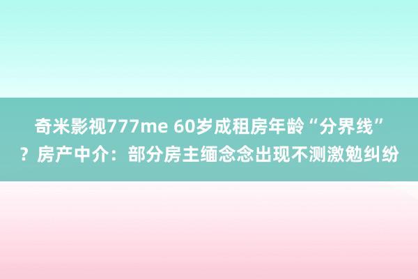 奇米影视777me 60岁成租房年龄“分界线”？房产中介：部分房主缅念念出现不测激勉纠纷